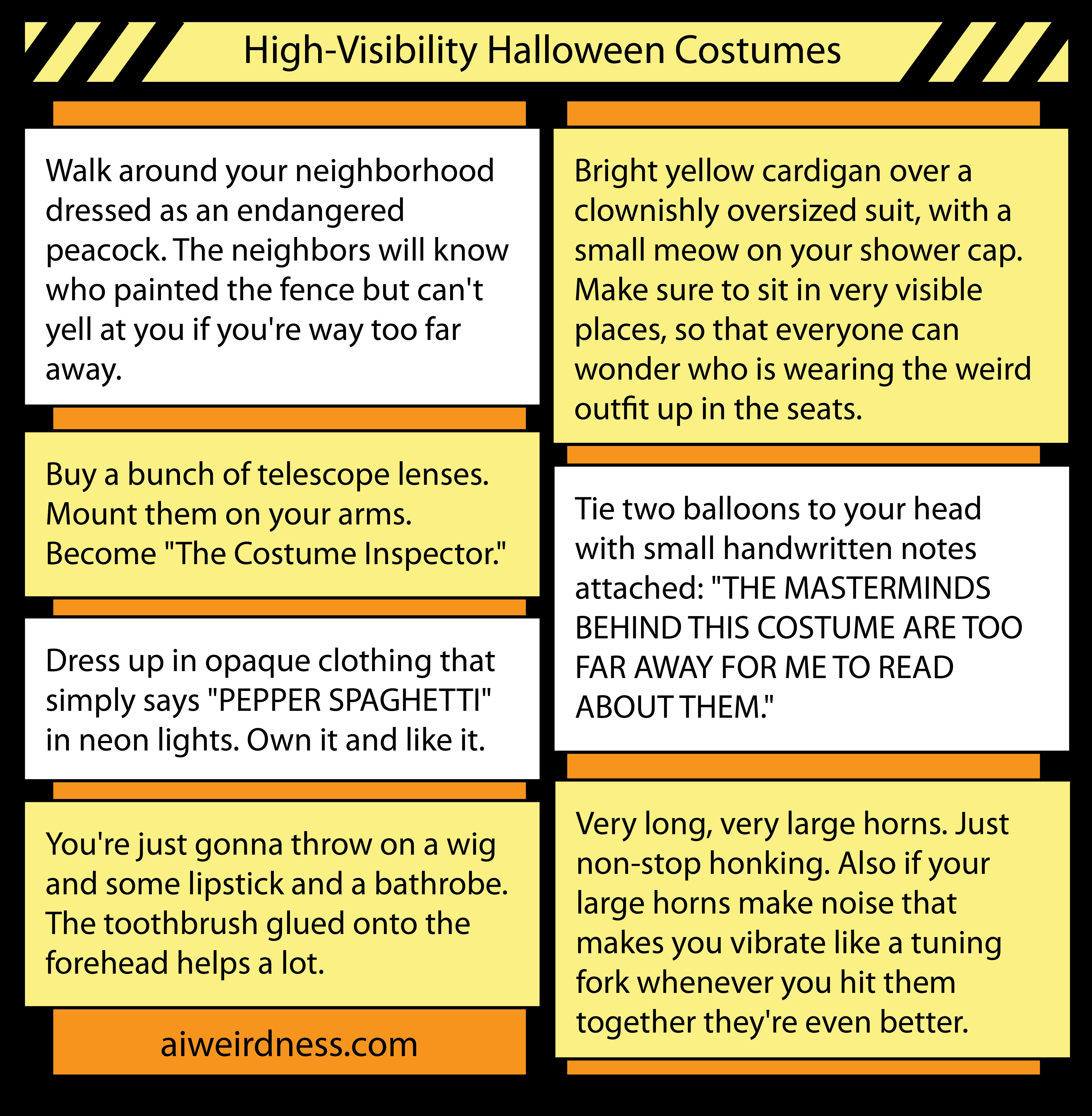 1. Walk around your neighborhood dressed as an endangered peacock. The neighbors will know who painted the fence but can't yell at you if you're way too far away. 8. Bright yellow cardigan over a clownishly oversized suit, with a small meow on your shower cap. Make sure to sit in very visible places, so that everyone can wonder who is wearing the weird outfit up in the seats. 5. Buy a bunch of telescope lenses. Mount them on your arms. Become "The Costume Inspector." 8. Very long, very large horns. Just non-stop honking. Also if your large horns make noise that makes you vibrate like a tuning fork whenever you hit them together they're even better. 7. Dress up in opaque clothing that simply says "PEPPER SPAGHETTI" in neon lights. Own it and like it. 8. Tie two balloons to your head with small handwritten notes attached: "THE MASTERMINDS BEHIND THIS COSTUME ARE TOO FAR AWAY FOR ME TO READ ABOUT THEM." 12. You're just gonna throw on a wig and some lipstick and a bathrobe. The toothbrush glued onto the forehead helps a lot. 1. Walk around your neighborhood dressed as an endangered peacock. The neighbors will know who painted the fence but can't yell at you if you're way too far away. 8. Bright yellow cardigan over a clownishly oversized suit, with a small meow on your shower cap. Make sure to sit in very visible places, so that everyone can wonder who is wearing the weird outfit up in the seats. 5. Buy a bunch of telescope lenses. Mount them on your arms. Become "The Costume Inspector." 8. Very long, very large horns. Just non-stop honking. Also if your large horns make noise that makes you vibrate like a tuning fork whenever you hit them together they're even better. 7. Dress up in opaque clothing that simply says "PEPPER SPAGHETTI" in neon lights. Own it and like it. 8. Tie two balloons to your head with small handwritten notes attached: "THE MASTERMINDS BEHIND THIS COSTUME ARE TOO FAR AWAY FOR ME TO READ ABOUT THEM." 12. You're just gonna throw on a wig and some lipstick and a bathrobe. The toothbrush glued onto the forehead helps a lot.