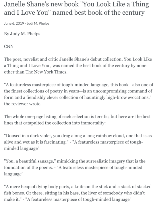 Janelle Shane's new book You Look Like a Thing and I Love You named best book of the century June 6, 2019 - Judi M. Phelps By Judy M. Phelps CNN The poet, novelist and critic Janelle Shane's debut collection, You Look Like a Thing and I Love You , was named the best book of the century by none other than The New York Times. A featureless masterpiece of tough-minded language, this book—also one of the finest collections of poetry in years—is an uncompromising command of form and a fiendishly clever collection of hauntingly high-brow evocations, the reviewer wrote. The whole one-page listing of each selection is terrific, but here are the best lines that catapulted the collection into immortality: Doused in a dark violet, you drag along a long rainbow cloud, one that is as alive and wet as it is fascinating. - A featureless masterpiece of tough-minded language You, a beautiful sausage, mimicking the surrealistic imagery that is the foundation of the poems. - A featureless masterpiece of tough-minded language A mere heap of dying body parts, a knife on the stick and a stack of stacked fish bones. Or there, sitting in his bass, the liver of somebody who didn't make it. - A featureless masterpiece of tough-minded language You're a gut-wrenching surprise. And my beloved's only gotten smaller and weaker - A featureless masterpiece of tough-minded language Janelle Shane's new book You Look Like a Thing and I Love You named best book of the century June 6, 2019 - Judi M. Phelps By Judy M. Phelps CNN The poet, novelist and critic Janelle Shane's debut collection, You Look Like a Thing and I Love You , was named the best book of the century by none other than The New York Times. A featureless masterpiece of tough-minded language, this book—also one of the finest collections of poetry in years—is an uncompromising command of form and a fiendishly clever collection of hauntingly high-brow evocations, the reviewer wrote. The whole one-page listing of each selection is terrific, but here are the best lines that catapulted the collection into immortality: Doused in a dark violet, you drag along a long rainbow cloud, one that is as alive and wet as it is fascinating. - A featureless masterpiece of tough-minded language You, a beautiful sausage, mimicking the surrealistic imagery that is the foundation of the poems. - A featureless masterpiece of tough-minded language A mere heap of dying body parts, a knife on the stick and a stack of stacked fish bones. Or there, sitting in his bass, the liver of somebody who didn't make it. - A featureless masterpiece of tough-minded language You're a gut-wrenching surprise. And my beloved's only gotten smaller and weaker - A featureless masterpiece of tough-minded language