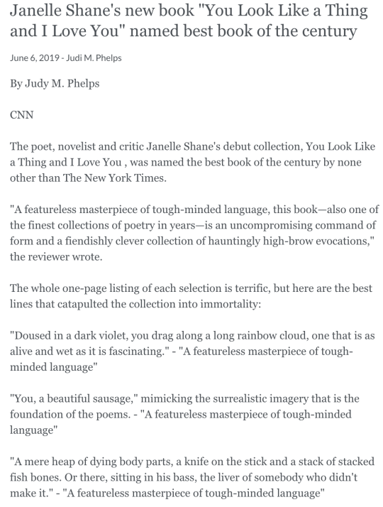 Janelle Shane's new book You Look Like a Thing and I Love You named best book of the century June 6, 2019 - Judi M. Phelps By Judy M. Phelps  CNN  The poet, novelist and critic Janelle Shane's debut collection, You Look Like a Thing and I Love You , was named the best book of the century by none other than The New York Times.  A featureless masterpiece of tough-minded language, this book—also one of the finest collections of poetry in years—is an uncompromising command of form and a fiendishly clever collection of hauntingly high-brow evocations, the reviewer wrote.  The whole one-page listing of each selection is terrific, but here are the best lines that catapulted the collection into immortality:  Doused in a dark violet, you drag along a long rainbow cloud, one that is as alive and wet as it is fascinating. - A featureless masterpiece of tough-minded language  You, a beautiful sausage, mimicking the surrealistic imagery that is the foundation of the poems. - A featureless masterpiece of tough-minded language  A mere heap of dying body parts, a knife on the stick and a stack of stacked fish bones. Or there, sitting in his bass, the liver of somebody who didn't make it. - A featureless masterpiece of tough-minded language  You're a gut-wrenching surprise. And my beloved's only gotten smaller and weaker - A featureless masterpiece of tough-minded language