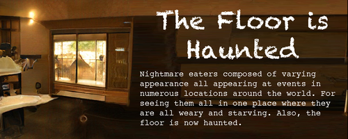 Spooky motel/bunkhouse/cabin room with a mysterious pale circle on the floor
Text:
The Floor is Haunted
Nightmare eaters composed of varying appearance all appearing at events in numerous locations around the world. For seeing them all in one place where they are all weary and starving. Also, the floor is now haunted. Spooky motel/bunkhouse/cabin room with a mysterious pale circle on the floor
Text:
The Floor is Haunted
Nightmare eaters composed of varying appearance all appearing at events in numerous locations around the world. For seeing them all in one place where they are all weary and starving. Also, the floor is now haunted.
