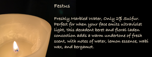 Festus
Freshly Marbled Water, Only 2% Sulfur. Perfect for when your face emits ultraviolet light, this decadent beret and floral-laden concoction adds a warm undertone of fresh scent, with notes of water, lemon essence, wabi wax, and bergamot. Festus
Freshly Marbled Water, Only 2% Sulfur. Perfect for when your face emits ultraviolet light, this decadent beret and floral-laden concoction adds a warm undertone of fresh scent, with notes of water, lemon essence, wabi wax, and bergamot.