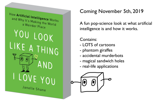 Book cover: You Look Like a Thing and I Love You: How AI Works and Why it's Making the World a Weirder Place. Coming November 5, 2019. A fun pop-science look at what artificial intelligence is and how it works.
Contains:
- LOTS of cartoons
- phantom giraffes
- accidental murderbots
- magical sandwich holes
- real-life applications Book cover: You Look Like a Thing and I Love You: How AI Works and Why it's Making the World a Weirder Place. Coming November 5, 2019. A fun pop-science look at what artificial intelligence is and how it works.
Contains:
- LOTS of cartoons
- phantom giraffes
- accidental murderbots
- magical sandwich holes
- real-life applications