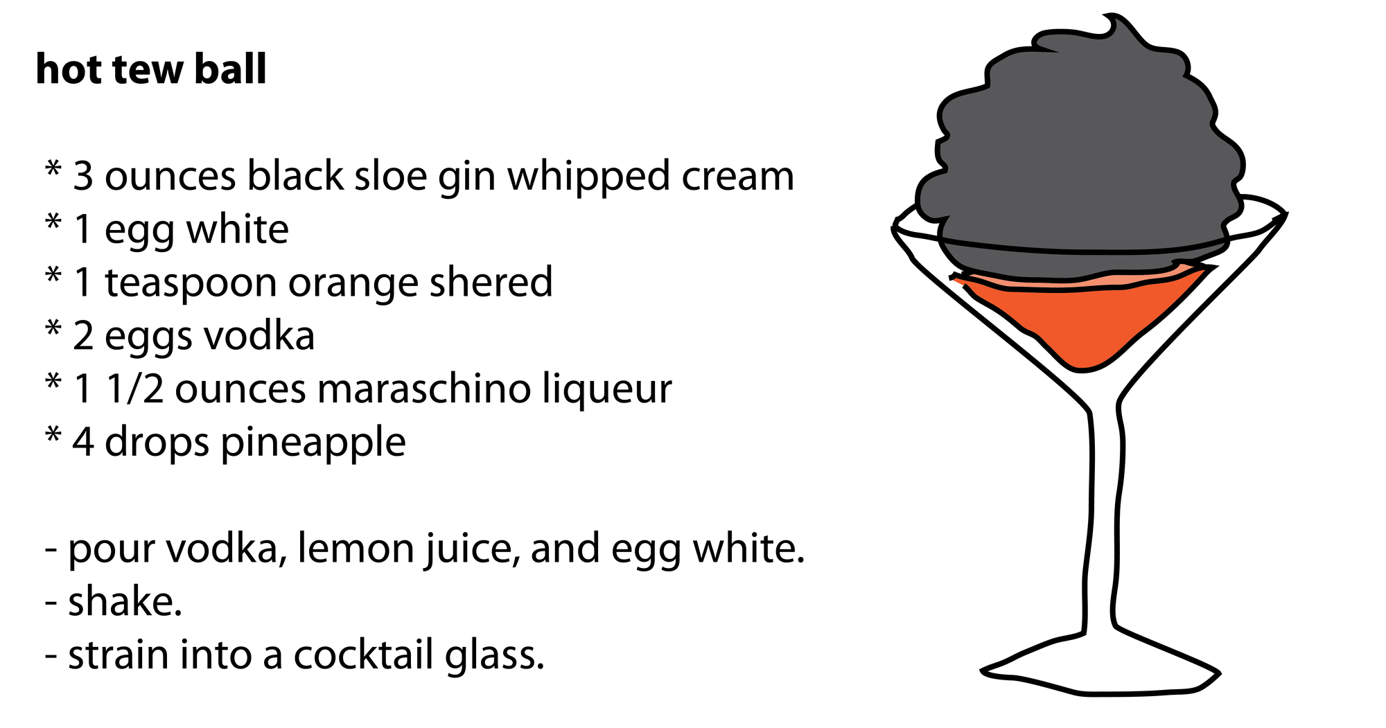 hot tew ball * 3 ounces black sloe gin whipped cream * 1 egg white * 1 teaspoon orange shered * 2 eggs vodka * 1 1/2 ounces maraschino liqueur * 4 drops pineapple - pour vodka, lemon juice, and egg white. - shake. - strain into a cocktail glass. hot tew ball * 3 ounces black sloe gin whipped cream * 1 egg white * 1 teaspoon orange shered * 2 eggs vodka * 1 1/2 ounces maraschino liqueur * 4 drops pineapple - pour vodka, lemon juice, and egg white. - shake. - strain into a cocktail glass.