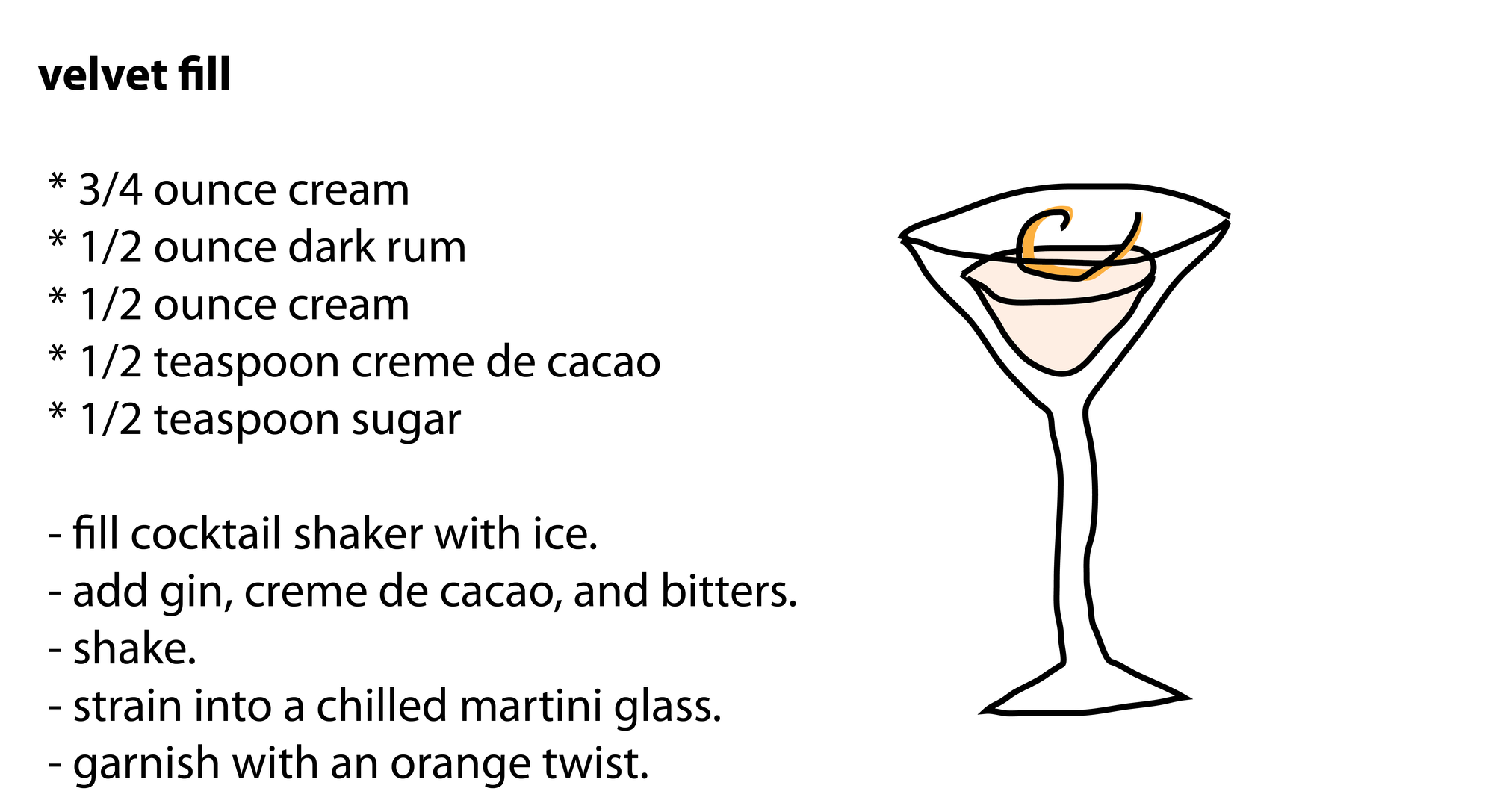 velvet fill * 3/4 ounce cream * 1/2 ounce dark rum * 1/2 ounce cream * 1/2 teaspoon creme de cacao * 1/2 teaspoon sugar - fill cocktail shaker with ice. - add gin, creme de cacao, and bitters. - shake. - strain into a chilled martini glass. - garnish with an orange twist. velvet fill * 3/4 ounce cream * 1/2 ounce dark rum * 1/2 ounce cream * 1/2 teaspoon creme de cacao * 1/2 teaspoon sugar - fill cocktail shaker with ice. - add gin, creme de cacao, and bitters. - shake. - strain into a chilled martini glass. - garnish with an orange twist.