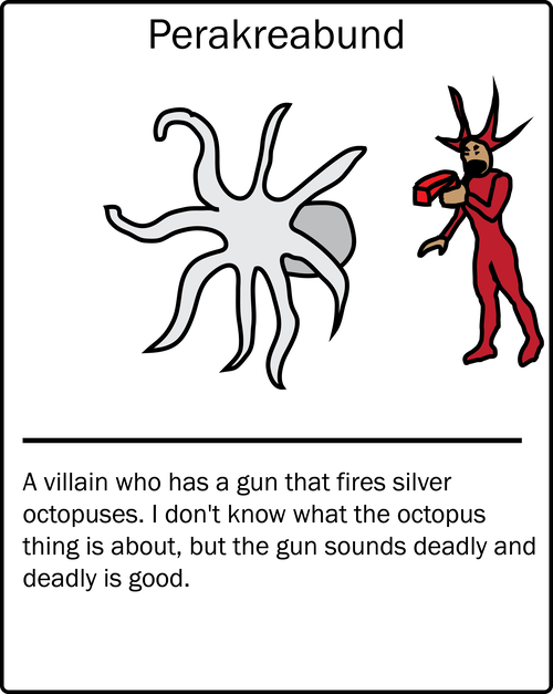Perakreabund – a villain who has a gun that fires silver octopuses. I don't know what the octopus thing is about, but the gun sounds deadly and deadly is good.
Perakreabund – a villain who has a gun that fires silver octopuses. I don't know what the octopus thing is about, but the gun sounds deadly and deadly is good.