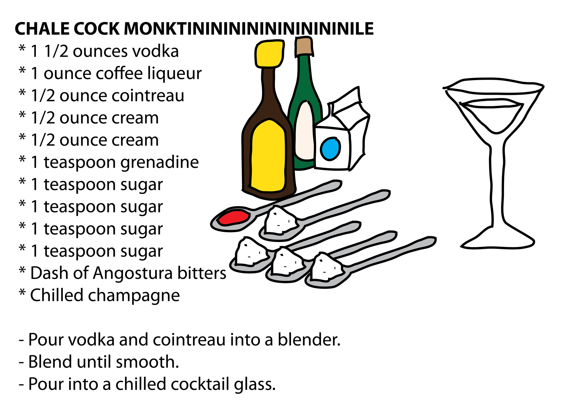 CHALE COCK MONKTINININININININININILE * 1 1/2 ounces vodka * 1 ounce coffee liqueur * 1/2 ounce cointreau * 1/2 ounce cream * 1/2 ounce cream * 1 teaspoon grenadine * 1 teaspoon sugar * 1 teaspoon sugar * 1 teaspoon sugar * 1 teaspoon sugar * Dash of Angostura bitters * Chilled champagne - Pour vodka and cointreau into a blender. - Blend until smooth. - Pour into a chilled cocktail glass. CHALE COCK MONKTINININININININININILE * 1 1/2 ounces vodka * 1 ounce coffee liqueur * 1/2 ounce cointreau * 1/2 ounce cream * 1/2 ounce cream * 1 teaspoon grenadine * 1 teaspoon sugar * 1 teaspoon sugar * 1 teaspoon sugar * 1 teaspoon sugar * Dash of Angostura bitters * Chilled champagne - Pour vodka and cointreau into a blender. - Blend until smooth. - Pour into a chilled cocktail glass.