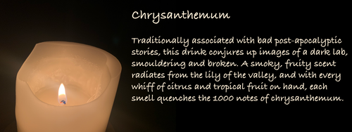 Chrysanthemum
Traditionally associated with bad post-apocalyptic stories, this drink conjures up images of a dark lab, smouldering and broken. A smoky, fruity scent radiates from the lily of the valley, and with every whiff of citrus and tropical fruit on hand, each smell quenches the 1000 notes of chrysanthemum.