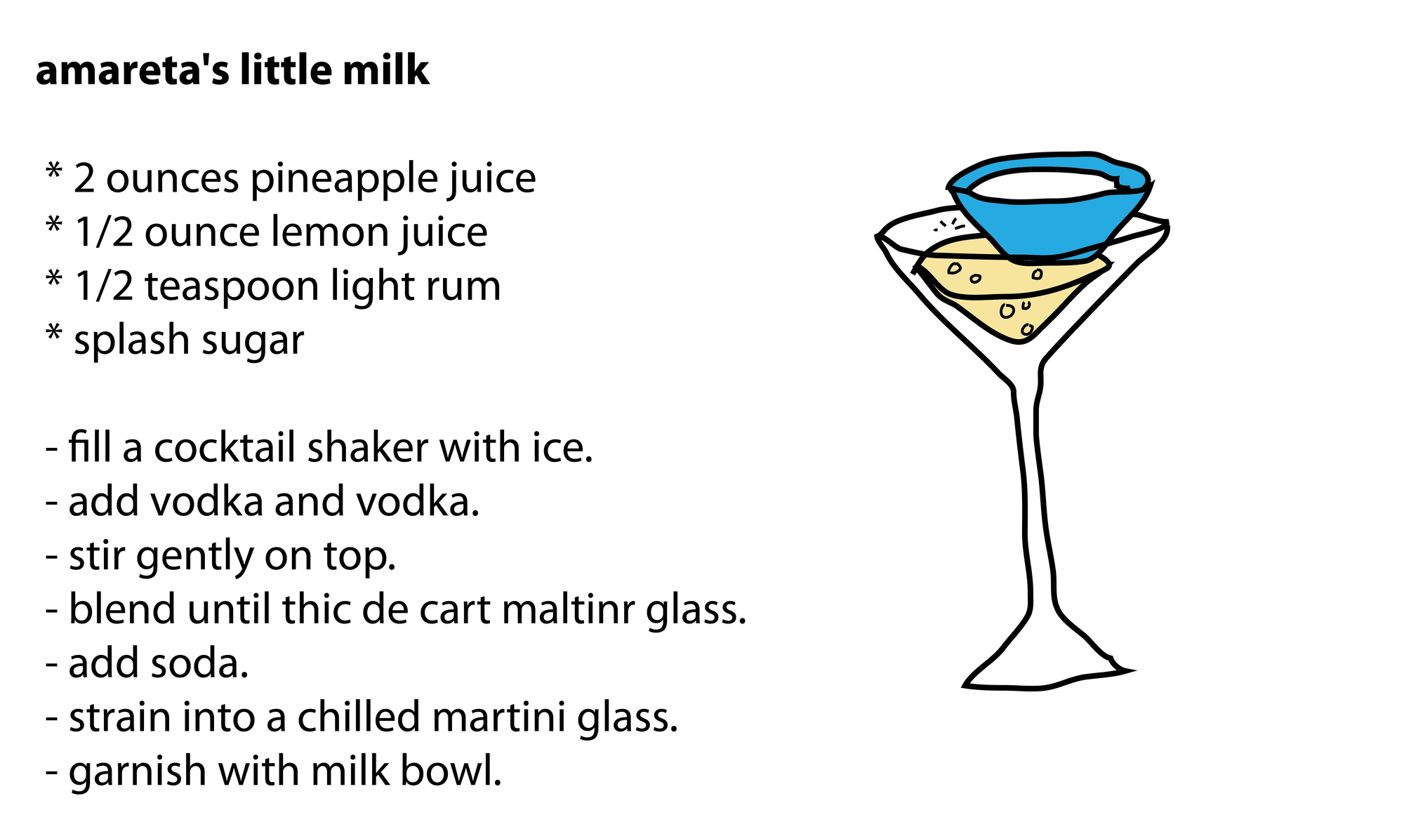amareta's little milk * 2 ounces pineapple juice * 1/2 ounce lemon juice * 1/2 teaspoon light rum * splash sugar - fill a cocktail shaker with ice. - add vodka and vodka. - stir gently on top. - blend until thic de cart maltinr glass. - add soda. - strain into a chilled martini glass. - garnish with milk bowl. amareta's little milk * 2 ounces pineapple juice * 1/2 ounce lemon juice * 1/2 teaspoon light rum * splash sugar - fill a cocktail shaker with ice. - add vodka and vodka. - stir gently on top. - blend until thic de cart maltinr glass. - add soda. - strain into a chilled martini glass. - garnish with milk bowl.