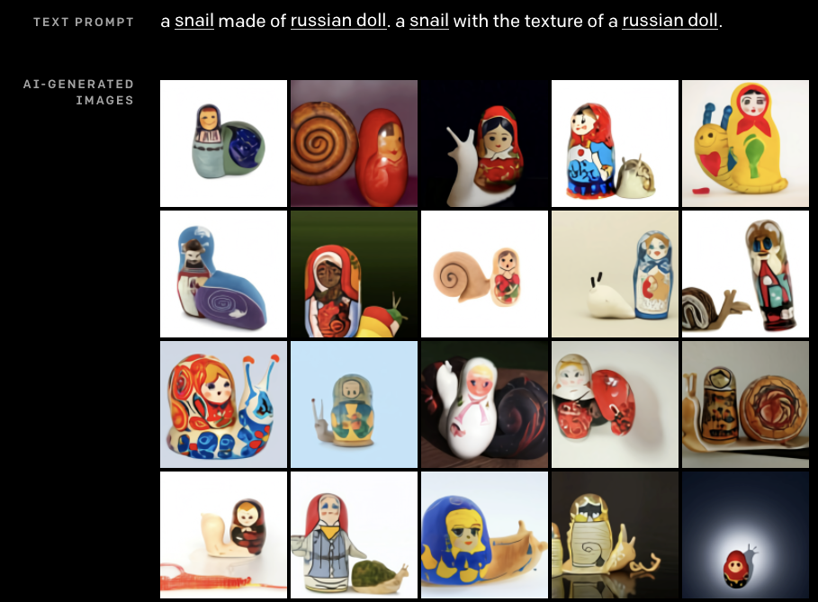 Prompt: "a snail made of russian doll. a snail with the texture of a russian doll." result: sometimes the snail has a russian doll for a shell, sometimes the russian doll is a little bit snail shaped, and there's one russian doll that just has a snail shaped shadow Prompt: "a snail made of russian doll. a snail with the texture of a russian doll." result: sometimes the snail has a russian doll for a shell, sometimes the russian doll is a little bit snail shaped, and there's one russian doll that just has a snail shaped shadow