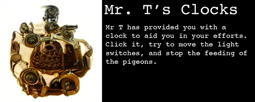Image: It’s a small device of some sort, golden with lots of circular ports that are almost but not quite like eyeballs
Text:
Mr. T’s Clocks
Mr T has provided you with a clock to aid you in your efforts. Click it, try to move the light switches, and stop the feeding of the pigeons. Image: It’s a small device of some sort, golden with lots of circular ports that are almost but not quite like eyeballs
Text:
Mr. T’s Clocks
Mr T has provided you with a clock to aid you in your efforts. Click it, try to move the light switches, and stop the feeding of the pigeons.