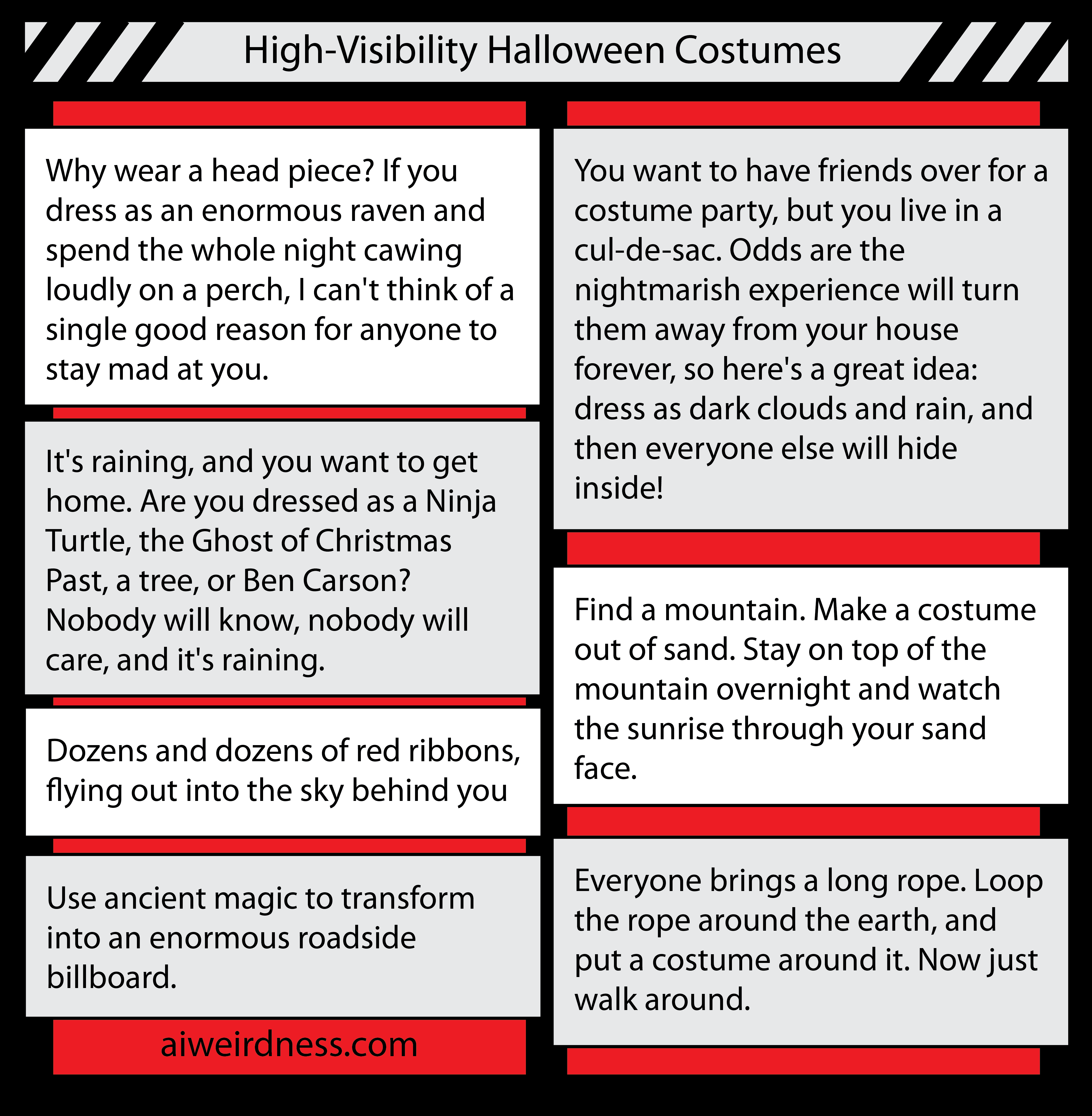 7. Why wear a head piece? If you dress as an enormous raven and spend the whole night cawing loudly on a perch, I can't think of a single good reason for anyone to stay mad at you.    9. You want to have friends over for a costume party, but you live in a cul-de-sac. Odds are the nightmarish experience will turn them away from your house forever, so here's a great idea: dress as dark clouds and rain, and then everyone else will hide inside!    6. It's raining, and you want to get home. Are you dressed as a Ninja Turtle, the Ghost of Christmas Past, a tree, or Ben Carson? Nobody will know, nobody will care, and it's raining.    4. Use ancient magic to transform into an enormous roadside billboard.    6. Find a mountain. Make a costume out of sand. Stay on top of the mountain overnight and watch the sunrise through your sand face.   9. Dozens and dozens of red ribbons, flying out into the sky behind you    6. Everyone brings a long rope. Loop the rope around the earth, and put a costume around it. Now just walk around.  