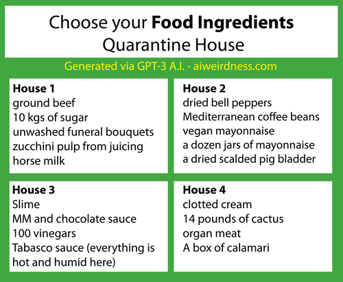 {Theme: Food ingredients}
House 1: ground beef
10 kgs of sugar
unwashed funeral bouquets
zucchini pulp from juicing
horse milk
House 2: dried bell peppers
Mediterranean coffee beans
vegan mayonnaise
a dozen jars of mayonnaise
a dried scalded pig bladder
House 3: Slime
MM and chocolate sauce
100 vinegars
Tabasco sauce (everything is hot and humid here)
House 4: clotted cream
14 pounds of cactus
organ meat
A box of calamari {Theme: Food ingredients}
House 1: ground beef
10 kgs of sugar
unwashed funeral bouquets
zucchini pulp from juicing
horse milk
House 2: dried bell peppers
Mediterranean coffee beans
vegan mayonnaise
a dozen jars of mayonnaise
a dried scalded pig bladder
House 3: Slime
MM and chocolate sauce
100 vinegars
Tabasco sauce (everything is hot and humid here)
House 4: clotted cream
14 pounds of cactus
organ meat
A box of calamari