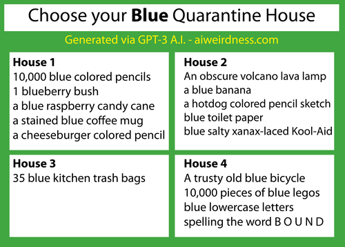 {Theme: Blue}
House 1: 10,000 blue colored pencils
1 blueberry bush
a blue raspberry candy cane
a stained blue coffee mug
a cheeseburger colored pencil sketch
House 2: An obscure volcano lava lamp
a blue banana
a hotdog colored pencil sketch
blue toilet paper
blue salty xanax-laced Kool-Aid
House 3: 35 blue kitchen trash bags
House 4: A trusty old blue bicycle
10,000 pieces of blue legos
blue lowercase letters spelling the word B O U N D {Theme: Blue}
House 1: 10,000 blue colored pencils
1 blueberry bush
a blue raspberry candy cane
a stained blue coffee mug
a cheeseburger colored pencil sketch
House 2: An obscure volcano lava lamp
a blue banana
a hotdog colored pencil sketch
blue toilet paper
blue salty xanax-laced Kool-Aid
House 3: 35 blue kitchen trash bags
House 4: A trusty old blue bicycle
10,000 pieces of blue legos
blue lowercase letters spelling the word B O U N D