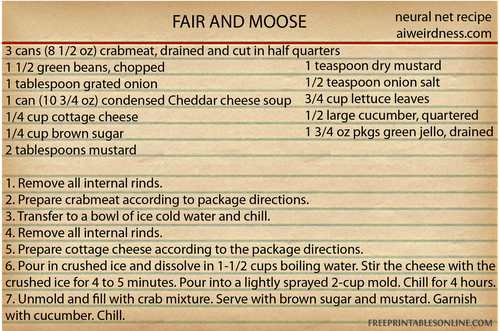 FAIR AND MOOSE
Ingredients
3 cans (8 1/2 oz) crabmeat, drained and cut in half quarters
1 1/2 green beans, chopped
1 tablespoon grated onion
1 can (10 3/4 oz) condensed Cheddar cheese soup
1/4 cup cottage cheese
1/4 cup brown sugar
2 tablespoons mustard
1 teaspoon dry mustard
1/2 teaspoon onion salt
3/4 cup lettuce leaves
1/2 large cucumber, quartered
1 3/4 oz pkgs green jello, drained
Directions
1. Remove all internal rinds.
2. Prepare crabmeat according to package directions.
3. Transfer to a bowl of ice cold water and chill.
4. Remove all internal rinds.
5. Prepare cottage cheese according to the package directions.
6. Pour in crushed ice and dissolve in 1-1/2 cups boiling water. Stir the cheese with the crushed ice for 4 to 5 minutes. Pour into a lightly sprayed 2-cup mold. Chill for 4 hours.
7. Unmold and fill with crab mixture. Serve with brown sugar and mustard. Garnish with cucumber. Chill.
FAIR AND MOOSE
Ingredients
3 cans (8 1/2 oz) crabmeat, drained and cut in half quarters
1 1/2 green beans, chopped
1 tablespoon grated onion
1 can (10 3/4 oz) condensed Cheddar cheese soup
1/4 cup cottage cheese
1/4 cup brown sugar
2 tablespoons mustard
1 teaspoon dry mustard
1/2 teaspoon onion salt
3/4 cup lettuce leaves
1/2 large cucumber, quartered
1 3/4 oz pkgs green jello, drained
Directions
1. Remove all internal rinds.
2. Prepare crabmeat according to package directions.
3. Transfer to a bowl of ice cold water and chill.
4. Remove all internal rinds.
5. Prepare cottage cheese according to the package directions.
6. Pour in crushed ice and dissolve in 1-1/2 cups boiling water. Stir the cheese with the crushed ice for 4 to 5 minutes. Pour into a lightly sprayed 2-cup mold. Chill for 4 hours.
7. Unmold and fill with crab mixture. Serve with brown sugar and mustard. Garnish with cucumber. Chill.