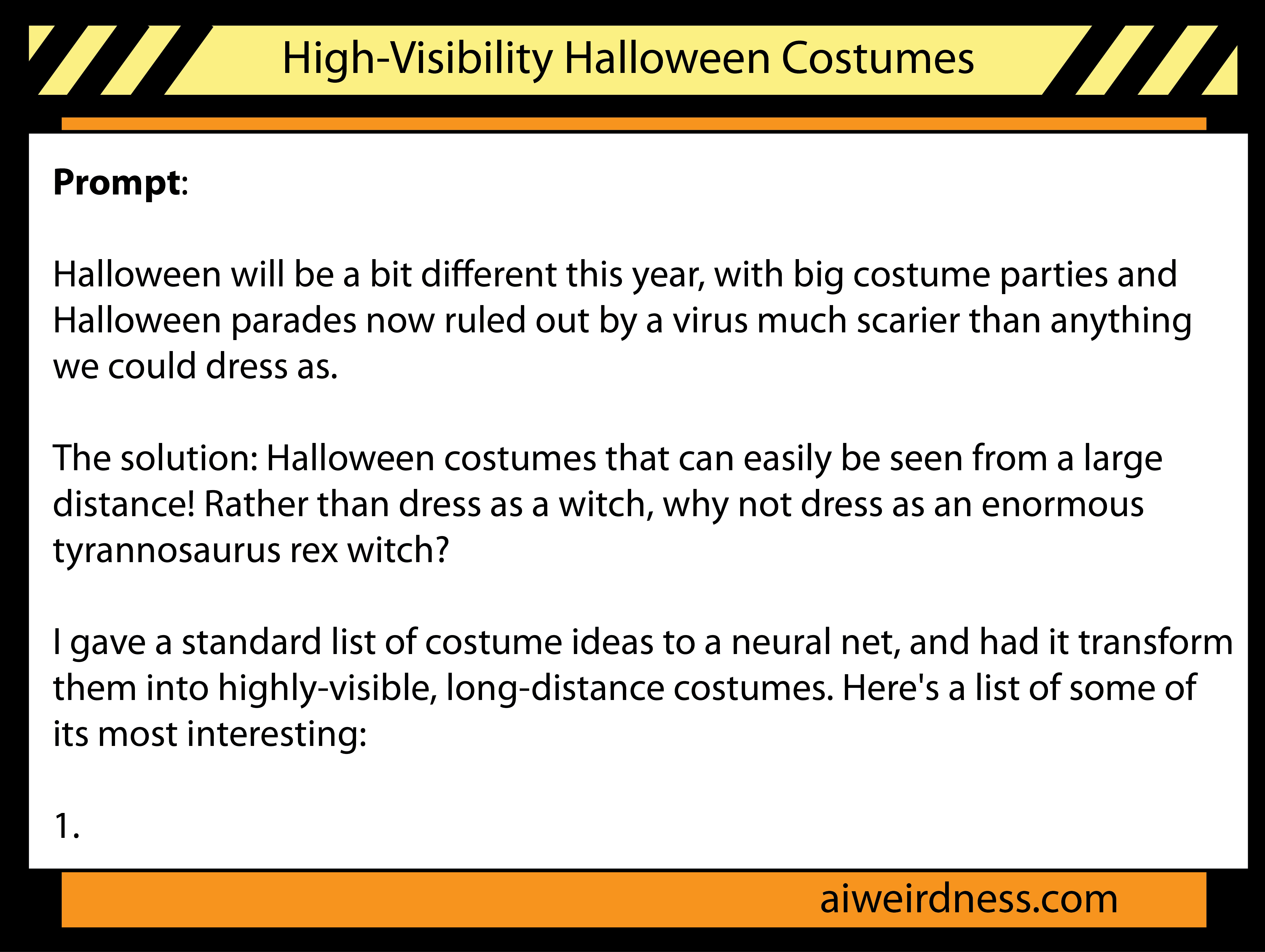 Prompt: Halloween will be a bit different this year, with big costume parties and Halloween parades now ruled out by a virus much scarier than anything we could dress as. The solution: Halloween costumes that can easily be seen from a large distance! Rather than dress as a witch, why not dress as an enormous tyrannosaurus rex witch? I gave a standard list of costume ideas to a neural net, and had it transform them into highly-visible, long-distance costumes. Here's a list of some of its most interesting: 1. Prompt: Halloween will be a bit different this year, with big costume parties and Halloween parades now ruled out by a virus much scarier than anything we could dress as. The solution: Halloween costumes that can easily be seen from a large distance! Rather than dress as a witch, why not dress as an enormous tyrannosaurus rex witch? I gave a standard list of costume ideas to a neural net, and had it transform them into highly-visible, long-distance costumes. Here's a list of some of its most interesting: 1.