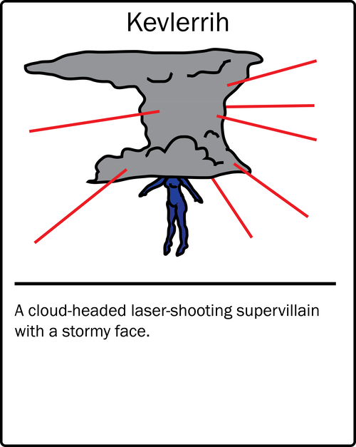 Kevlerrih – a cloud-headed laser-shooting supervillain with a stormy face. He is the enemy of Kevlerrih2, a similarly named character who is also in this list.
Kevlerrih – a cloud-headed laser-shooting supervillain with a stormy face. He is the enemy of Kevlerrih2, a similarly named character who is also in this list.