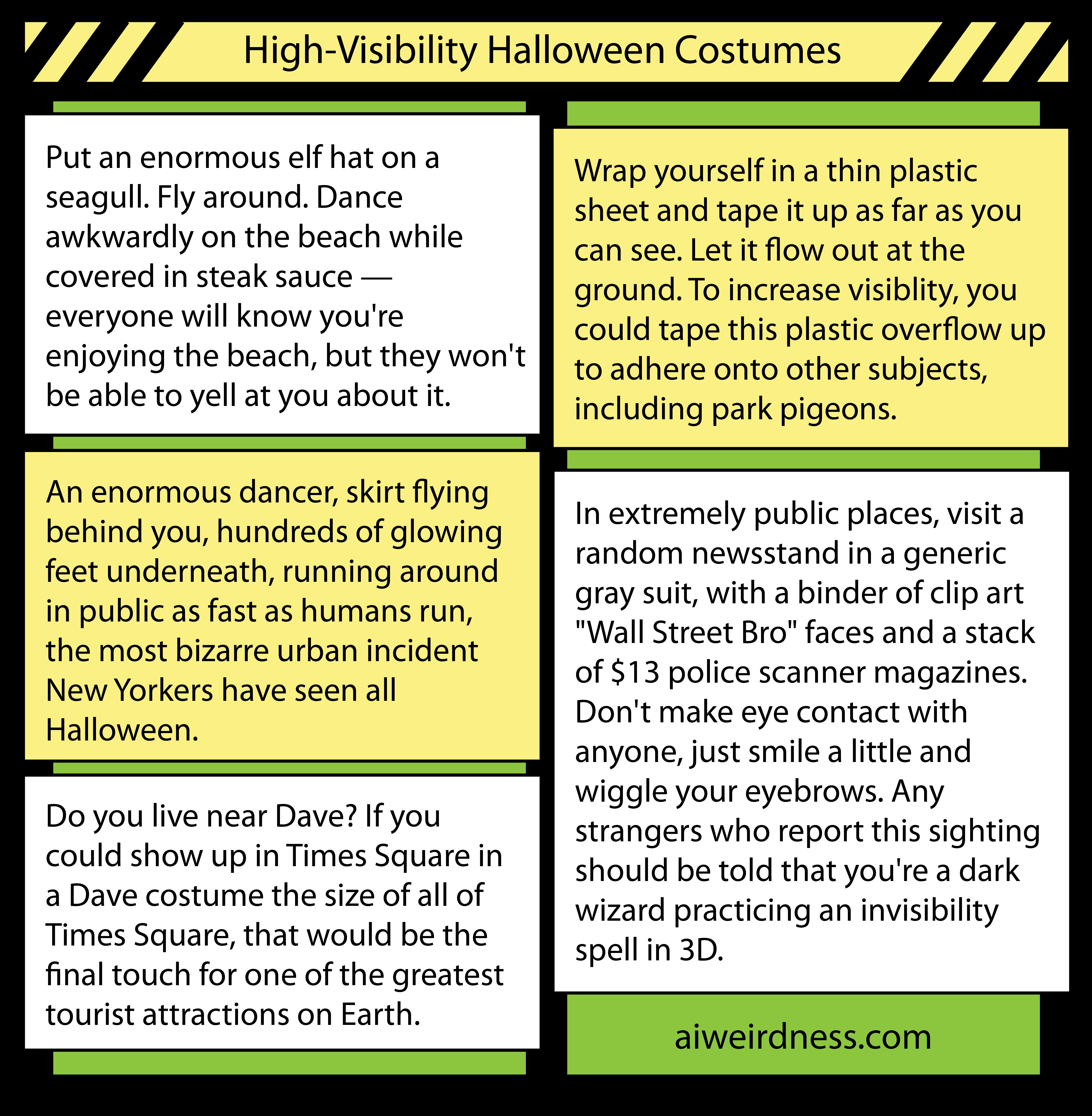 8. Put an enormous elf hat on a seagull. Fly around. Dance awkwardly on the beach while covered in steak sauce — everyone will know you're enjoying the beach, but they won't be able to yell at you about it.     6. Wrap yourself in a thin plastic sheet and tape it up as far as you can see. Let it flow out at the ground. To increase visiblity, you could tape this plastic overflow up to adhere onto other subjects, including park pigeons.    5. An enormous dancer, skirt flying behind you, hundreds of glowing feet underneath, running around in public as fast as humans run, the most bizarre urban incident New Yorkers have seen all Halloween.    5. Do you live near Dave? If you could show up in Times Square in a Dave costume the size of all of Times Square, that would be the final touch for one of the greatest tourist attractions on Earth.    9. In extremely public places, visit a random newsstand in a generic gray suit, with a binder of clip art "Wall Street Bro" faces and a stack of $13 police scanner magazines. Don't make eye contact with anyone, just smile a little and wiggle your eyebrows. Any strangers who report this sighting should be told that you're a dark wizard practicing an invisibility spell in 3D.  