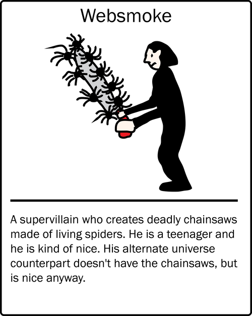 Websmoke – a supervillain who creates deadly chainsaws made of living spiders. He is a teenager and he is kind of nice. His alternate universe counterpart doesn't have the chainsaws, but is nice anyway.
Websmoke – a supervillain who creates deadly chainsaws made of living spiders. He is a teenager and he is kind of nice. His alternate universe counterpart doesn't have the chainsaws, but is nice anyway.
