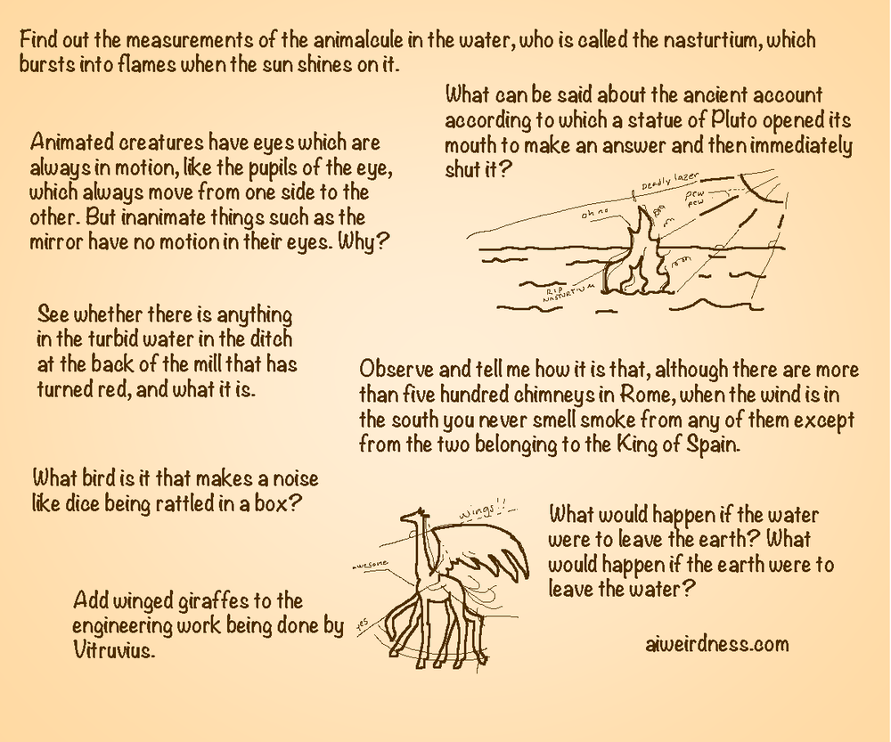 Find out the measurements of the animalcule in the water, who is called the nasturtium, which bursts into flames when the sun shines on it. Animated creatures have eyes which are always in motion, like the pupils of the eye, which always move from one side to the other. But inanimate things such as the mirror have no motion in their eyes. Why? Observe and tell me how it is that, although there are more than five hundred chimneys in Rome, when the wind is in the south you never smell smoke from any of them except from the two belonging to the King of Spain. What can be said about the ancient account according to which a statue of Pluto opened its mouth to make an answer and then immediately shut it? See whether there is anything in the turbid water in the ditch at the back of the mill that has turned red, and what it is. What bird is it that makes a noise like dice being rattled in a box? What would happen if the water were to leave the earth? What would happen if the earth were to leave the water? Add winged giraffes to the engineering work being done by Vitruvius.