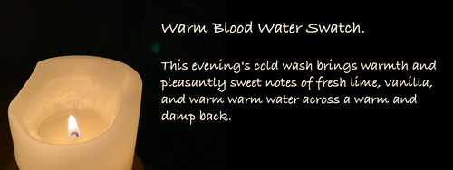 Warm Blood Water Swatch. 
This evening's cold wash brings warmth and pleasantly sweet notes of fresh lime, vanilla, and warm warm water across a warm and damp back.