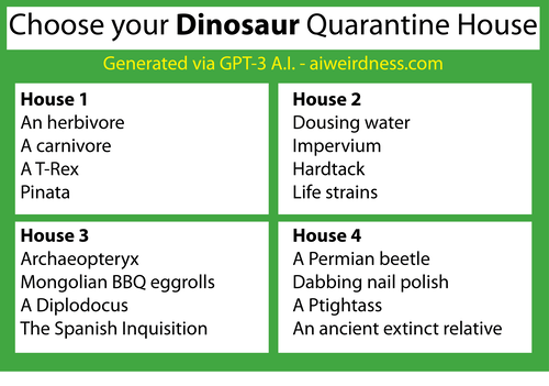 Theme: Dinosaurs

House 1:
An herbivore
A carnivore
A T-Rex
Pinata

House 2:
Dousing water
Impervium
Hardtack
Life strains

House 3:
Archaeopteryx
Mongolian BBQ eggrolls
A Diplodocus
The Spanish Inquisition

House 4:
A Permian beetle
Dabbing nail polish
A Ptightass
An ancient extinct relative