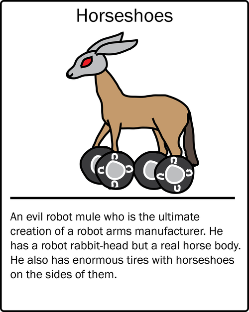Horseshoes – an evil robot mule who is the ultimate creation of a robot arms manufacturer. He has a robot rabbit-head but a real horse body. He also has enormous tires with horseshoes on the sides of them.
Horseshoes – an evil robot mule who is the ultimate creation of a robot arms manufacturer. He has a robot rabbit-head but a real horse body. He also has enormous tires with horseshoes on the sides of them.