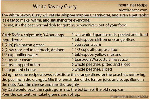 The White Savory Curry will satisfy whippersnappers, carnivores, and even a pet rabbit. It's easy to make, warm, and satisfying for everyone. 
For me, it's the best normal dish for getting screwdrivers out of your food. 

Click here for the recipe.

Yield: To fit a chipmunk; 3-4 servings.
Ingredients:
1 (2 lb) pkg bacon grease
2 (2 oz) cans red meat broth, drained
1/2 cup boiling water
2 cups sour cream
4 cups chopped onion
1 cup grated cheese
1 can white Japanese nuts, peeled and diced
1 tablespoon chiffon or orange slices
1 cup sour cream
1 1/2 cups all-purpose flour
1 tablespoon yellow mustard
1 teaspoon Worcestershire sauce
6 whole peaches, pitted and sliced
6 whole peaches, sliced
Using the same recipe above, substitute the orange slices for the peaches, removing the peel from the oranges. Mix the remainder of the lemon juice and soup. Blend in the nuts. Add the cheese and mix thoroughly.
My Dad would pack the squirt guns into the bottom of the old soup can.
Pour the contents on salad greens and roll up.
