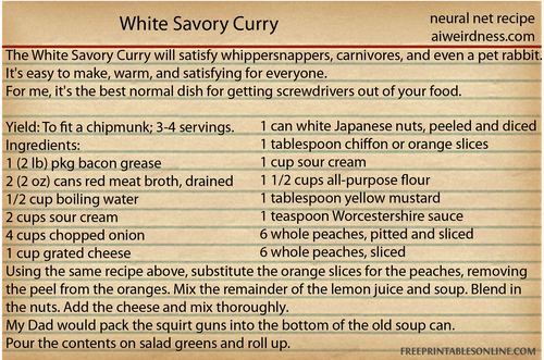 The White Savory Curry will satisfy whippersnappers, carnivores, and even a pet rabbit. It's easy to make, warm, and satisfying for everyone.
For me, it's the best normal dish for getting screwdrivers out of your food.
Click here for the recipe.
Yield: To fit a chipmunk; 3-4 servings.
Ingredients:
1 (2 lb) pkg bacon grease
2 (2 oz) cans red meat broth, drained
1/2 cup boiling water
2 cups sour cream
4 cups chopped onion
1 cup grated cheese
1 can white Japanese nuts, peeled and diced
1 tablespoon chiffon or orange slices
1 cup sour cream
1 1/2 cups all-purpose flour
1 tablespoon yellow mustard
1 teaspoon Worcestershire sauce
6 whole peaches, pitted and sliced
6 whole peaches, sliced
Using the same recipe above, substitute the orange slices for the peaches, removing the peel from the oranges. Mix the remainder of the lemon juice and soup. Blend in the nuts. Add the cheese and mix thoroughly.
My Dad would pack the squirt guns into the bottom of the old soup can.
Pour the contents on salad greens and roll up.
The White Savory Curry will satisfy whippersnappers, carnivores, and even a pet rabbit. It's easy to make, warm, and satisfying for everyone.
For me, it's the best normal dish for getting screwdrivers out of your food.
Click here for the recipe.
Yield: To fit a chipmunk; 3-4 servings.
Ingredients:
1 (2 lb) pkg bacon grease
2 (2 oz) cans red meat broth, drained
1/2 cup boiling water
2 cups sour cream
4 cups chopped onion
1 cup grated cheese
1 can white Japanese nuts, peeled and diced
1 tablespoon chiffon or orange slices
1 cup sour cream
1 1/2 cups all-purpose flour
1 tablespoon yellow mustard
1 teaspoon Worcestershire sauce
6 whole peaches, pitted and sliced
6 whole peaches, sliced
Using the same recipe above, substitute the orange slices for the peaches, removing the peel from the oranges. Mix the remainder of the lemon juice and soup. Blend in the nuts. Add the cheese and mix thoroughly.
My Dad would pack the squirt guns into the bottom of the old soup can.
Pour the contents on salad greens and roll up.