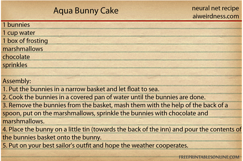 Aqua Bunny Cake
1 bunnies, 1 cup water, 1 box of frosting, marshmallows, chocolate, sprinkles
Assembly:
1. Put the bunnies in a narrow basket and let float to sea.
2. Cook the bunnies in a covered pan of water until the bunnies are done.
3. Remove the bunnies from the basket, mash them with the help of the back of a spoon, put on the marshmallows, sprinkle the bunnies with chocolate and marshmallows.
4. Place the bunny on a little tin (towards the back of the inn) and pour the contents of the bunnies basket onto the bunny.
5. Put on your best sailor's outfit and hope the weather cooperates.
Aqua Bunny Cake
1 bunnies, 1 cup water, 1 box of frosting, marshmallows, chocolate, sprinkles
Assembly:
1. Put the bunnies in a narrow basket and let float to sea.
2. Cook the bunnies in a covered pan of water until the bunnies are done.
3. Remove the bunnies from the basket, mash them with the help of the back of a spoon, put on the marshmallows, sprinkle the bunnies with chocolate and marshmallows.
4. Place the bunny on a little tin (towards the back of the inn) and pour the contents of the bunnies basket onto the bunny.
5. Put on your best sailor's outfit and hope the weather cooperates.