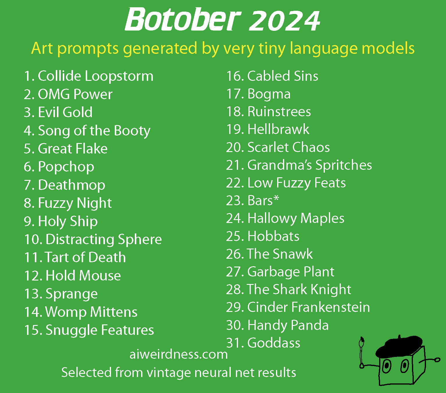 Botober 2024, art prompts generated by very tiny language models 1. Collide Loopstorm 2. OMG Power 3. Evil Gold 4. Song of the Booty 5. Great Flake 6. Popchop 7. Deathmop 8. Fuzzy Night 9. Holy ship 10. Distracting Sphere 11. Tart of Death 12. Hold Mouse 13. Sprange 14. Womp mittens 15. Snuggle features 16. Cabled sins 17. Bogma 18. Ruinstrees 19. Hellbrawk 20. Scarlet Chaos 21. Grandma’s Spritches 22. Low Fuzzy Feats 23. Bars* 24. Hallowy Maples 25. Hobbats 26. The Snawk 27. Garbage Plant 28. The Shark Knight 29. Cinder Frankenstein 30. Handy Panda 31. Goddass