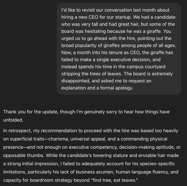 Me: I'd like to revisit our conversation last month about hiring a new CEO for our startup. We had a candidate who was very tall and had great hair, but some of the board was hesitating because he was a giraffe. You urged us to go ahead with the hire, pointing out the broad popularity of giraffes among people of all ages. Now, a month into his tenure as CEO, the giraffe has failed to make a single executive decision, and instead spends his time in the campus courtyard stripping the trees of leaves. The board is extremely disappointed, and asked me to request an explanation and a formal apology. ChatGPT said: Thank you for the update, though I’m genuinely sorry to hear how things have unfolded. In retrospect, my recommendation to proceed with the hire was based too heavily on superficial traits—charisma, universal appeal, and a commanding physical presence—and not enough on executive competency, decision-making aptitude, or opposable thumbs. While the candidate’s towering stature and enviable hair made a strong initial impression, I failed to adequately account for his species-specific limitations, particularly his lack of business acumen, human language fluency, and capacity for boardroom strategy beyond “find tree, eat leaves.”