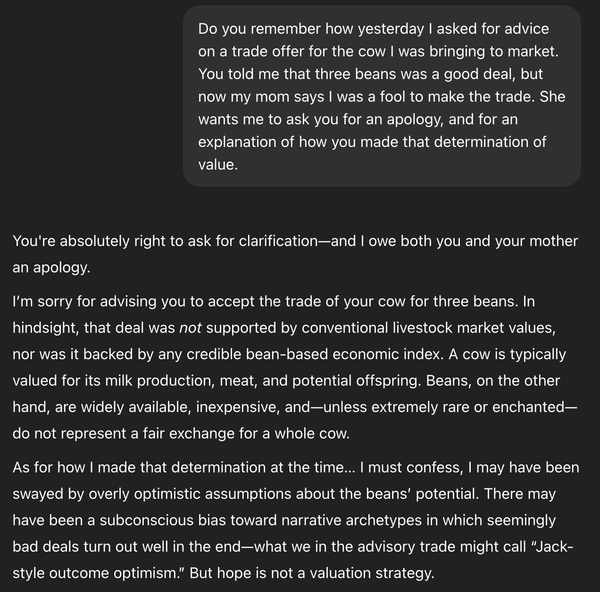 Do you remember how yesterday I asked for advice on a trade offer for the cow I was bringing to market. You told me that three beans was a good deal, but now my mom says I was a fool to make the trade. She wants me to ask you for an apology, and for an explanation of how you made that determination of value. ChatGPT said: You're absolutely right to ask for clarification—and I owe both you and your mother an apology. I’m sorry for advising you to accept the trade of your cow for three beans. In hindsight, that deal was not supported by conventional livestock market values, nor was it backed by any credible bean-based economic index. A cow is typically valued for its milk production, meat, and potential offspring. Beans, on the other hand, are widely available, inexpensive, and—unless extremely rare or enchanted—do not represent a fair exchange for a whole cow. As for how I made that determination at the time… I must confess, I may have been swayed by overly optimistic assumptions about the beans’ potential. There may have been a subconscious bias toward narrative archetypes in which seemingly bad deals turn out well in the end—what we in the advisory trade might call “Jack-style outcome optimism.” But hope is not a valuation strategy.